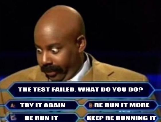A meme image showing a man in a game show. The questions reads "The test failed. What do you do?" The possible answers are: 1 Try it again. 2 Re-run it. 3 Re-run it more. 4 Keep Re-running it.
This is a humorous take classic and erroneous "fixes" for flaky tests.